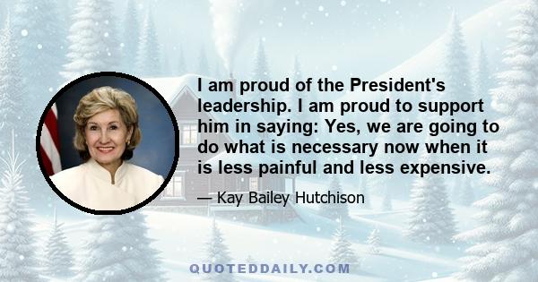 I am proud of the President's leadership. I am proud to support him in saying: Yes, we are going to do what is necessary now when it is less painful and less expensive.