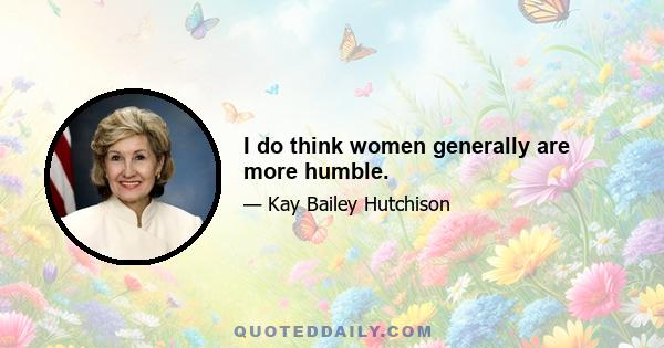 I do think women generally are more humble.