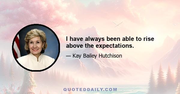 I have always been able to rise above the expectations.