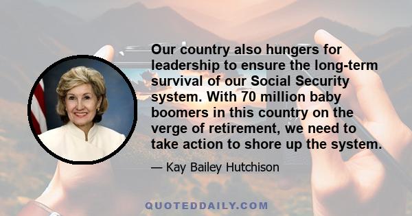 Our country also hungers for leadership to ensure the long-term survival of our Social Security system. With 70 million baby boomers in this country on the verge of retirement, we need to take action to shore up the