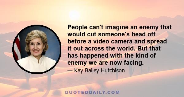 People can't imagine an enemy that would cut someone's head off before a video camera and spread it out across the world. But that has happened with the kind of enemy we are now facing.