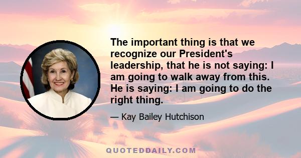 The important thing is that we recognize our President's leadership, that he is not saying: I am going to walk away from this. He is saying: I am going to do the right thing.