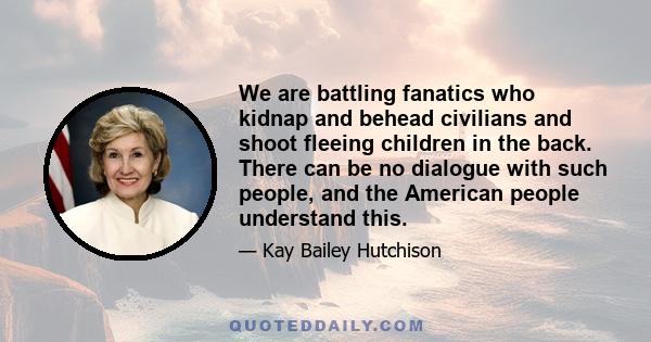 We are battling fanatics who kidnap and behead civilians and shoot fleeing children in the back. There can be no dialogue with such people, and the American people understand this.