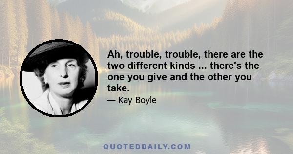 Ah, trouble, trouble, there are the two different kinds ... there's the one you give and the other you take.