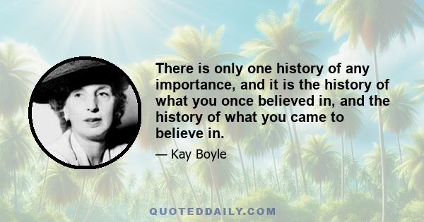 There is only one history of any importance, and it is the history of what you once believed in, and the history of what you came to believe in.