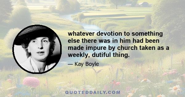 whatever devotion to something else there was in him had been made impure by church taken as a weekly, dutiful thing.