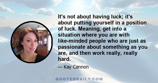 It's not about having luck; it's about putting yourself in a position of luck. Meaning, get into a situation where you are with like-minded people who are just as passionate about something as you are, and then work