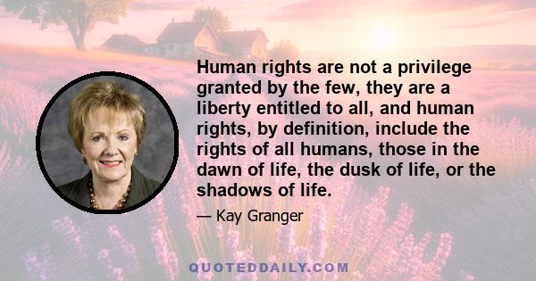 Human rights are not a privilege granted by the few, they are a liberty entitled to all, and human rights, by definition, include the rights of all humans, those in the dawn of life, the dusk of life, or the shadows of