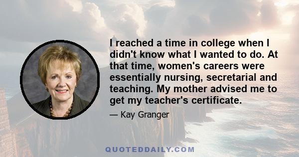 I reached a time in college when I didn't know what I wanted to do. At that time, women's careers were essentially nursing, secretarial and teaching. My mother advised me to get my teacher's certificate.