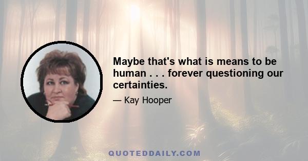 Maybe that's what is means to be human . . . forever questioning our certainties.