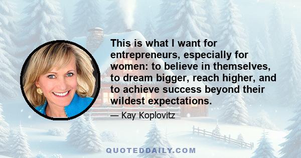 This is what I want for entrepreneurs, especially for women: to believe in themselves, to dream bigger, reach higher, and to achieve success beyond their wildest expectations.