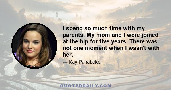 I spend so much time with my parents. My mom and I were joined at the hip for five years. There was not one moment when I wasn't with her.