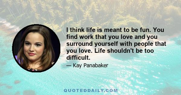 I think life is meant to be fun. You find work that you love and you surround yourself with people that you love. Life shouldn't be too difficult.