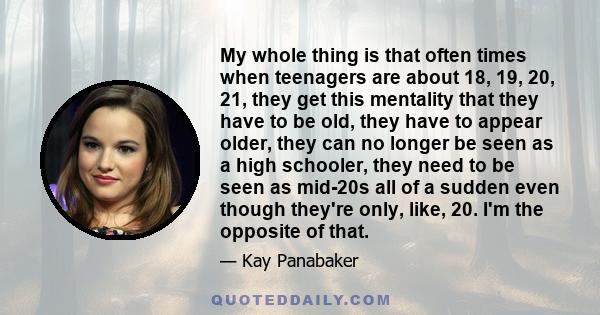 My whole thing is that often times when teenagers are about 18, 19, 20, 21, they get this mentality that they have to be old, they have to appear older, they can no longer be seen as a high schooler, they need to be