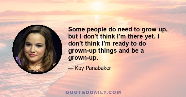 Some people do need to grow up, but I don't think I'm there yet. I don't think I'm ready to do grown-up things and be a grown-up.