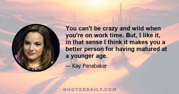 You can't be crazy and wild when you're on work time. But, I like it, in that sense I think it makes you a better person for having matured at a younger age.