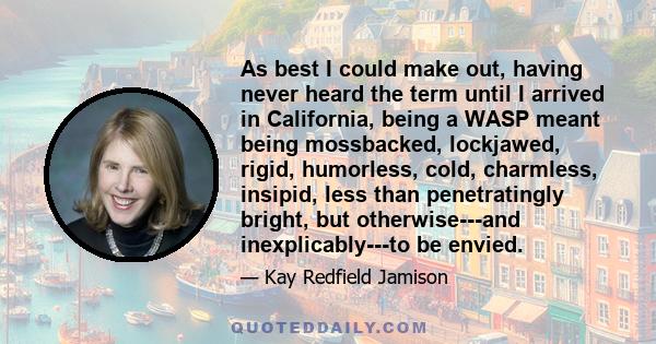 As best I could make out, having never heard the term until I arrived in California, being a WASP meant being mossbacked, lockjawed, rigid, humorless, cold, charmless, insipid, less than penetratingly bright, but