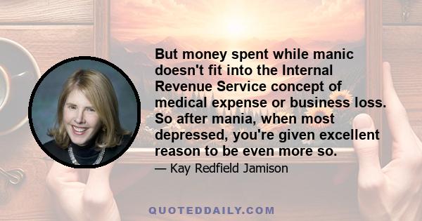 But money spent while manic doesn't fit into the Internal Revenue Service concept of medical expense or business loss. So after mania, when most depressed, you're given excellent reason to be even more so.