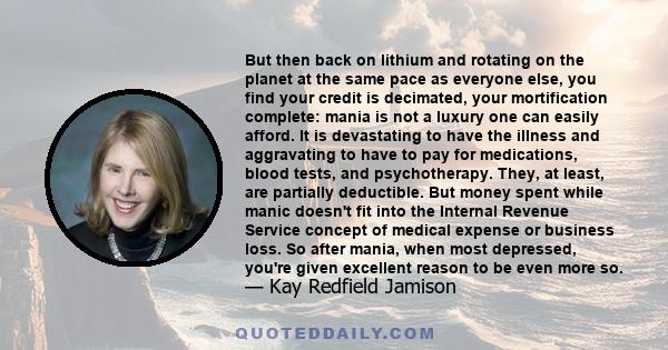 But then back on lithium and rotating on the planet at the same pace as everyone else, you find your credit is decimated, your mortification complete: mania is not a luxury one can easily afford. It is devastating to