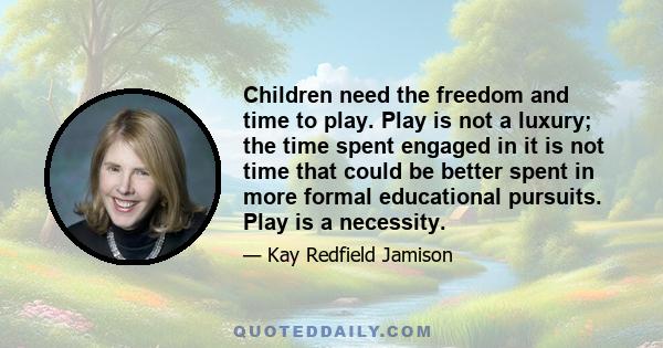 Children need the freedom and time to play. Play is not a luxury; the time spent engaged in it is not time that could be better spent in more formal educational pursuits. Play is a necessity.