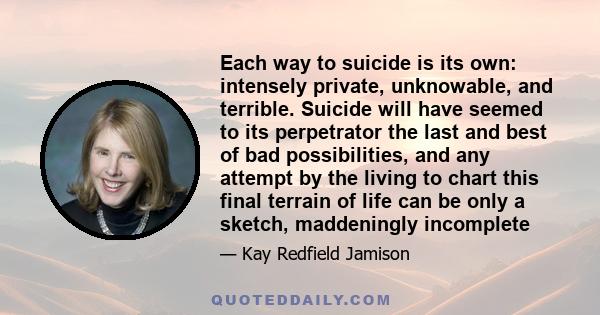 Each way to suicide is its own: intensely private, unknowable, and terrible. Suicide will have seemed to its perpetrator the last and best of bad possibilities, and any attempt by the living to chart this final terrain