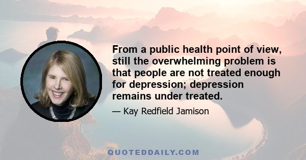 From a public health point of view, still the overwhelming problem is that people are not treated enough for depression; depression remains under treated.