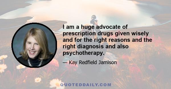 I am a huge advocate of prescription drugs given wisely and for the right reasons and the right diagnosis and also psychotherapy.