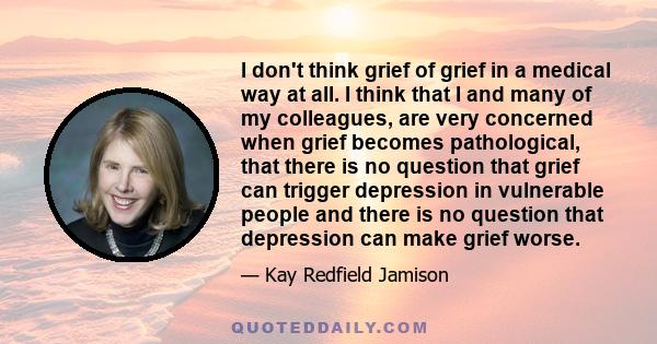 I don't think grief of grief in a medical way at all. I think that I and many of my colleagues, are very concerned when grief becomes pathological, that there is no question that grief can trigger depression in