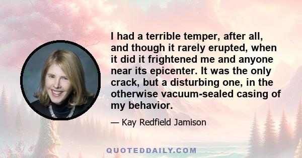 I had a terrible temper, after all, and though it rarely erupted, when it did it frightened me and anyone near its epicenter. It was the only crack, but a disturbing one, in the otherwise vacuum-sealed casing of my