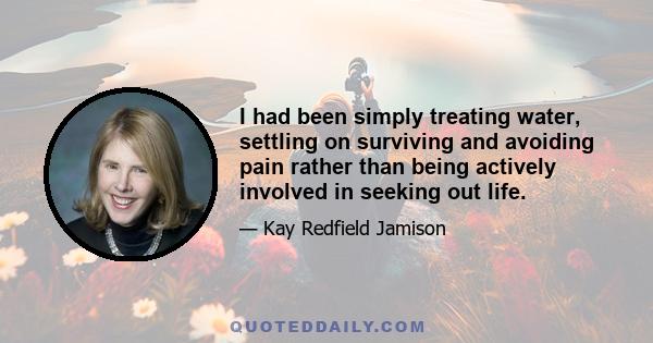 I had been simply treating water, settling on surviving and avoiding pain rather than being actively involved in seeking out life.