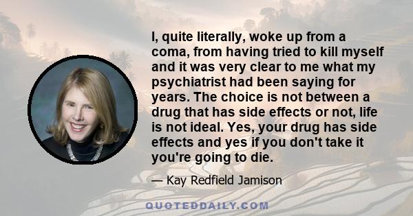 I, quite literally, woke up from a coma, from having tried to kill myself and it was very clear to me what my psychiatrist had been saying for years. The choice is not between a drug that has side effects or not, life