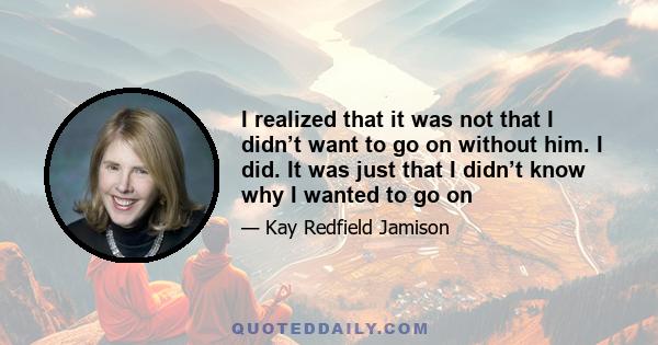 I realized that it was not that I didn’t want to go on without him. I did. It was just that I didn’t know why I wanted to go on