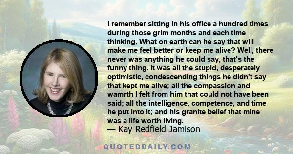 I remember sitting in his office a hundred times during those grim months and each time thinking, What on earth can he say that will make me feel better or keep me alive? Well, there never was anything he could say,