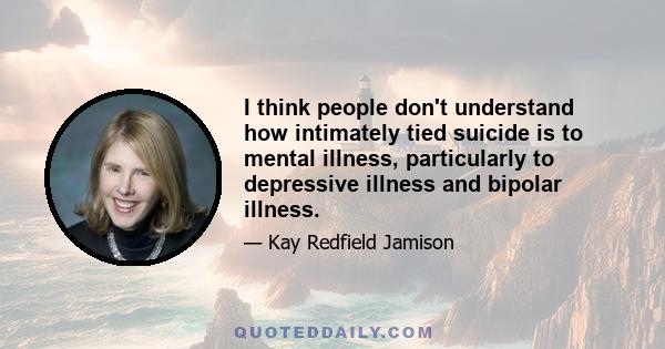 I think people don't understand how intimately tied suicide is to mental illness, particularly to depressive illness and bipolar illness.