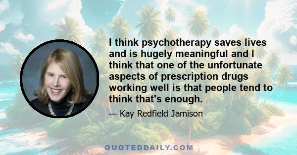 I think psychotherapy saves lives and is hugely meaningful and I think that one of the unfortunate aspects of prescription drugs working well is that people tend to think that's enough.