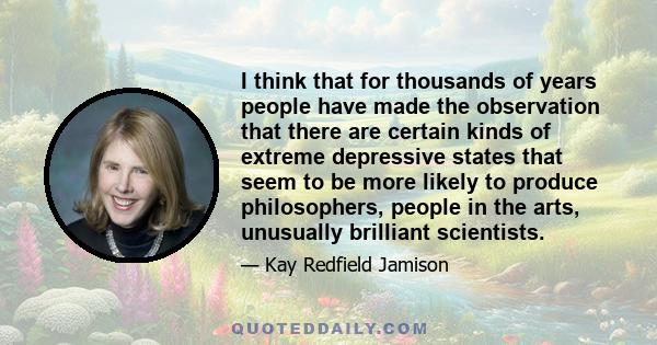 I think that for thousands of years people have made the observation that there are certain kinds of extreme depressive states that seem to be more likely to produce philosophers, people in the arts, unusually brilliant 