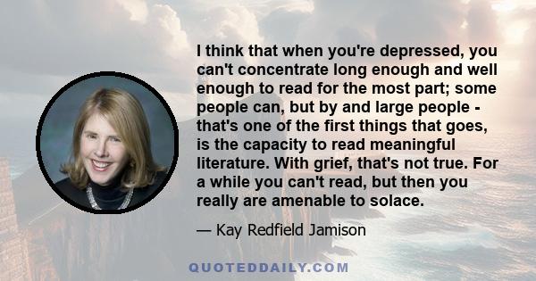 I think that when you're depressed, you can't concentrate long enough and well enough to read for the most part; some people can, but by and large people - that's one of the first things that goes, is the capacity to