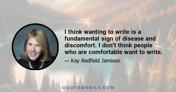 I think wanting to write is a fundamental sign of disease and discomfort. I don't think people who are comfortable want to write.