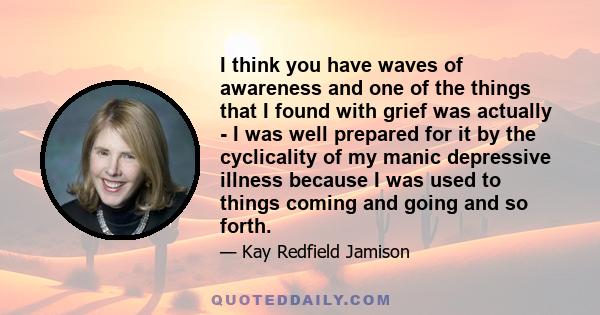 I think you have waves of awareness and one of the things that I found with grief was actually - I was well prepared for it by the cyclicality of my manic depressive illness because I was used to things coming and going 