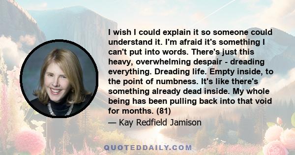 I wish I could explain it so someone could understand it. I'm afraid it's something I can't put into words. There's just this heavy, overwhelming despair - dreading everything. Dreading life. Empty inside, to the point