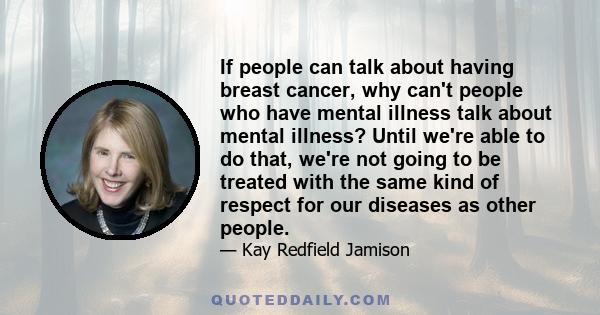 If people can talk about having breast cancer, why can't people who have mental illness talk about mental illness? Until we're able to do that, we're not going to be treated with the same kind of respect for our