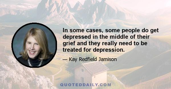 In some cases, some people do get depressed in the middle of their grief and they really need to be treated for depression.