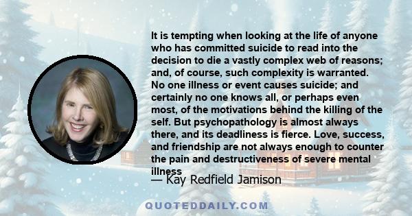 It is tempting when looking at the life of anyone who has committed suicide to read into the decision to die a vastly complex web of reasons; and, of course, such complexity is warranted. No one illness or event causes