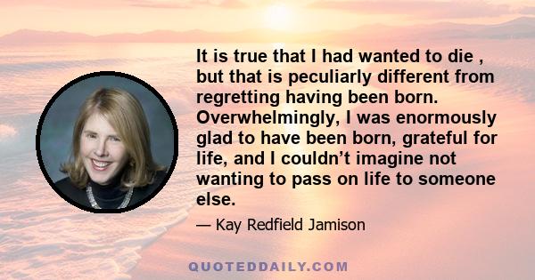 It is true that I had wanted to die , but that is peculiarly different from regretting having been born. Overwhelmingly, I was enormously glad to have been born, grateful for life, and I couldn’t imagine not wanting to