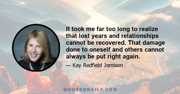 It took me far too long to realize that lost years and relationships cannot be recovered. That damage done to oneself and others cannot always be put right again.