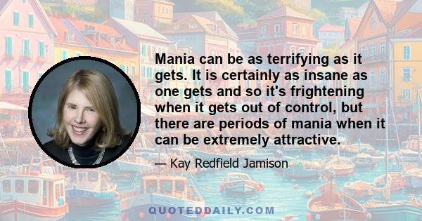 Mania can be as terrifying as it gets. It is certainly as insane as one gets and so it's frightening when it gets out of control, but there are periods of mania when it can be extremely attractive.