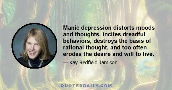 Manic-depression distorts moods and thoughts, incites dreadful behaviors, destroys the basis of rational thought, and too often erodes the desire and will to live. It is an illness that is biological in its origins, yet 