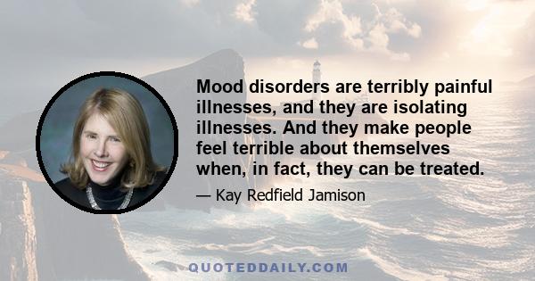 Mood disorders are terribly painful illnesses, and they are isolating illnesses. And they make people feel terrible about themselves when, in fact, they can be treated.