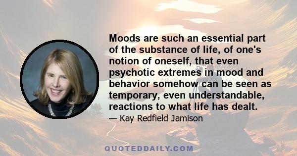 Moods are such an essential part of the substance of life, of one's notion of oneself, that even psychotic extremes in mood and behavior somehow can be seen as temporary, even understandable, reactions to what life has