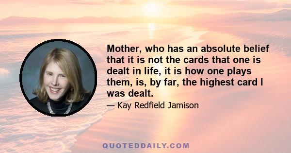 Mother, who has an absolute belief that it is not the cards that one is dealt in life, it is how one plays them, is, by far, the highest card I was dealt.